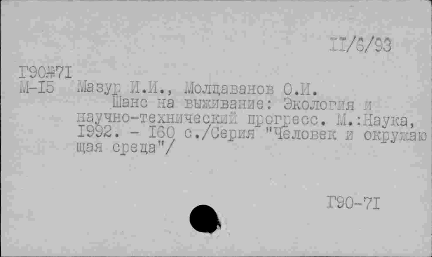 ﻿П/3/93
Г90.^71
М-15 Мазур И.И., Молдаванов О.И.
Шанс на выживание: Экология л научно-технический прогресс. М. :Наука, 1992. - 160 с./Серия "Человек и окружаю щая среда"/
Г90-71